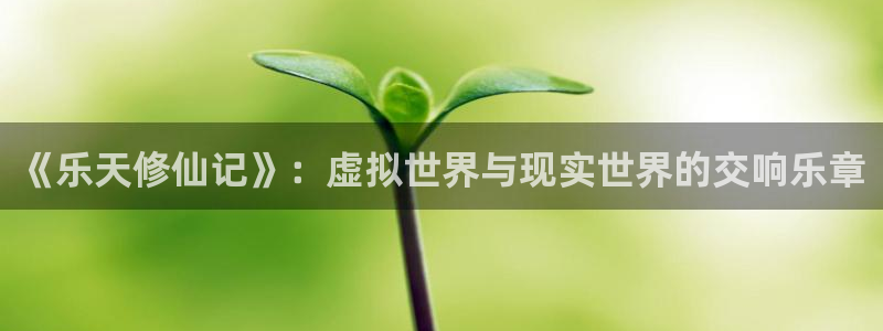 永信贵宾会信誉好不：《乐天修仙记》：虚拟世界与现实世界的交响乐章