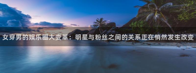 永信贵宾会信誉好不：女穿男的娱乐圈大变革：明星与粉丝之间的关系正在悄然发生改变